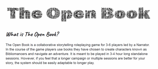 Screenshot of The Open Book from PAX Unplugged 2025. What is The Open Book? The Open Book is a collaborative storytelling roleplaying game for 3-6 players led by a Narrator. In the course of the game players use books they have chosen to create characters known as Bibliomancers and navigate an adventure. It is meant to be played in 3-4 hour long standalone sessions. However, if you feel that a longer campaign or multiple sessions are better for your story, the system should be easily adaptable to longer play.